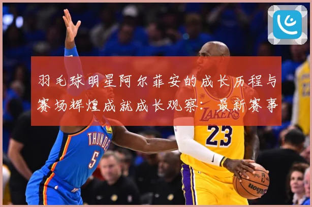 羽毛球明星阿尔菲安的成长历程与赛场辉煌成就成长观察：最新赛事动态与深度分析