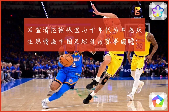 石雪清忆徐根宝七十年代为年老庆生恩情成中国足坛佳话赛事前瞻：最新赛事动态与深度分析