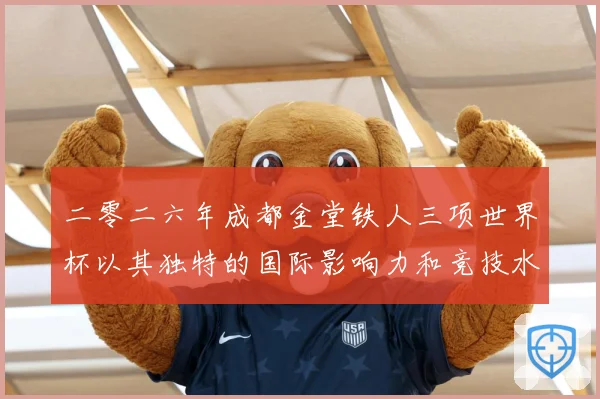 二零二六年成都金堂铁人三项世界杯以其独特的国际影响力和竞技水战术观察：最新赛事动态与深度分析