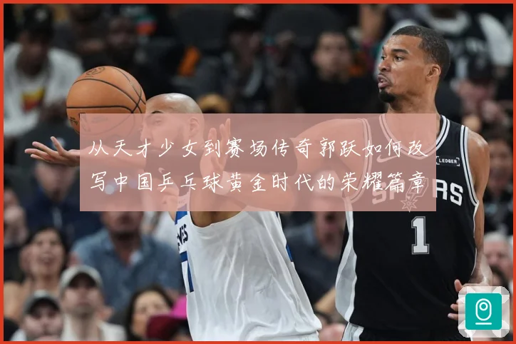 从天才少女到赛场传奇郭跃如何改写中国乒乓球黄金时代的荣耀篇章解析：最新赛事动态与深度分析