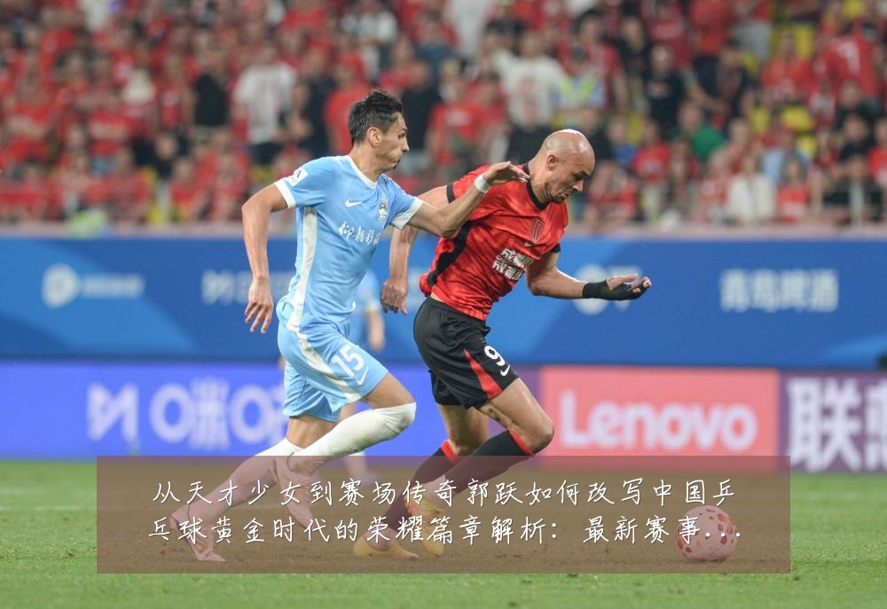 从天才少女到赛场传奇郭跃如何改写中国乒乓球黄金时代的荣耀篇章解析：最新赛事动态与深度分析