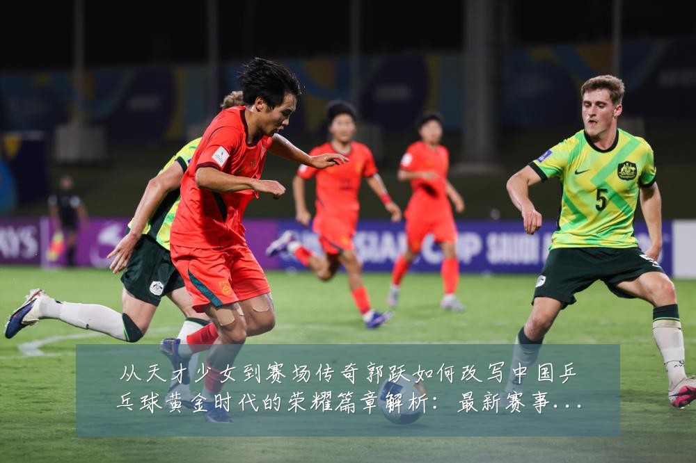 从天才少女到赛场传奇郭跃如何改写中国乒乓球黄金时代的荣耀篇章解析：最新赛事动态与深度分析