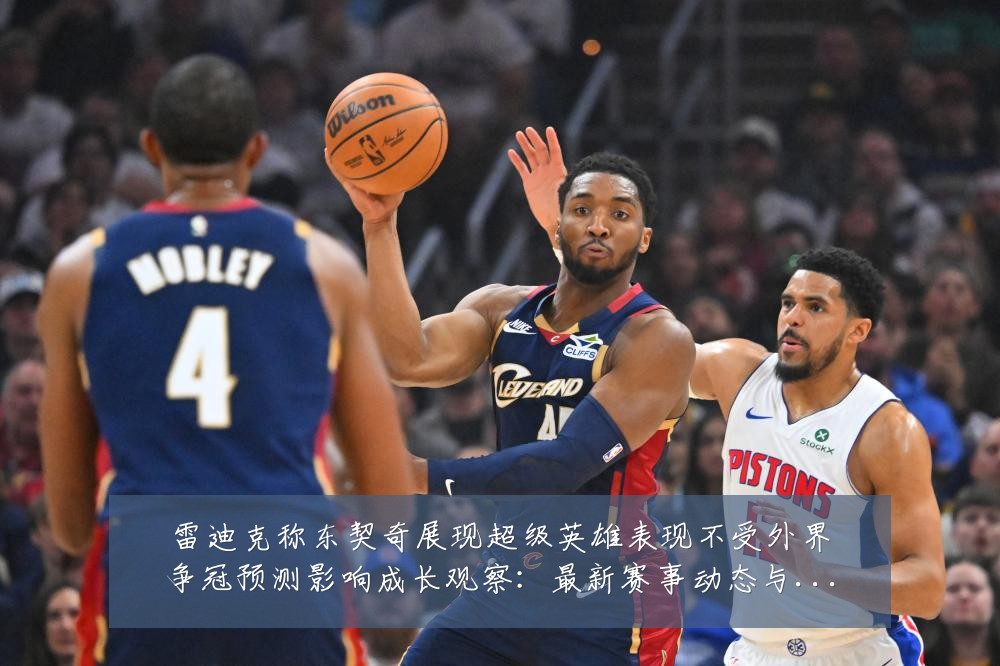 雷迪克称东契奇展现超级英雄表现不受外界争冠预测影响成长观察：最新赛事动态与深度分析
